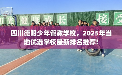 四川德阳少年管教学校，2025年当地优选学校最新排名推荐!