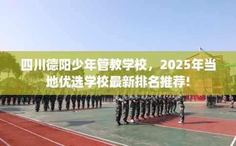 四川德阳少年管教学校，2025年当地优选学校最新排名推荐!