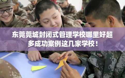 东莞莞城封闭式管理学校哪里好超多成功案例这几家学校！