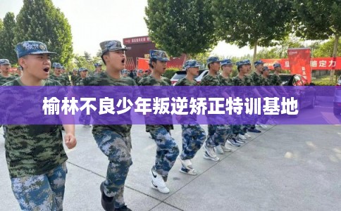 榆林不良少年叛逆矫正特训基地