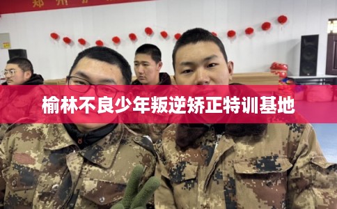 榆林不良少年叛逆矫正特训基地
