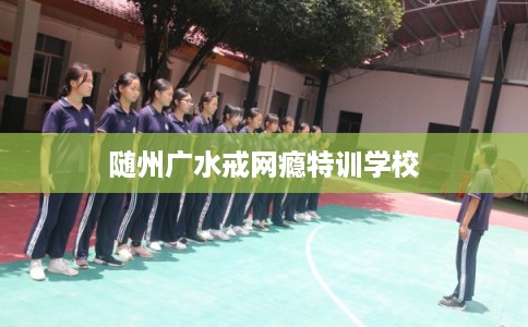 随州广水戒网瘾特训学校 随州广水戒网瘾特训学校