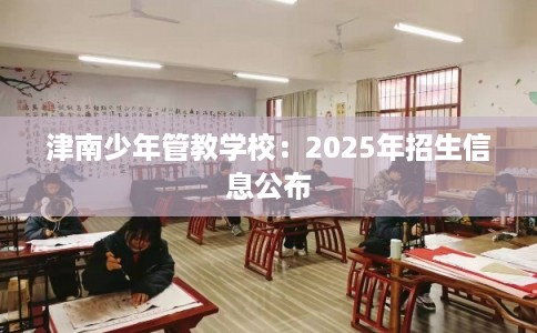 津南少年管教学校：2025年招生信息公布