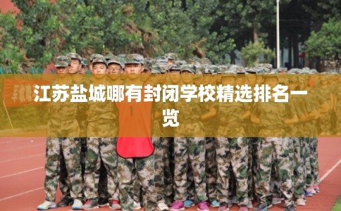 江苏盐城哪有封闭学校精选排名一览 江苏盐城哪有封闭学校精选排名一览