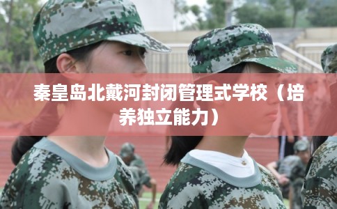 秦皇岛北戴河封闭管理式学校(培养独立能力) 秦皇岛北戴河封闭管理式学校(培养独立能力)