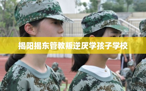 揭阳揭东管教叛逆厌学孩子学校 揭阳揭东管教叛逆厌学孩子学校