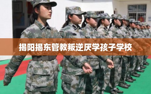 揭阳揭东管教叛逆厌学孩子学校 揭阳揭东管教叛逆厌学孩子学校