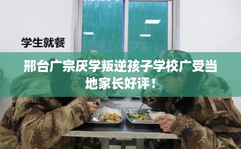 邢台广宗厌学叛逆孩子学校广受当地家长好评! 邢台广宗厌学叛逆孩子学校广受当地家长好评!