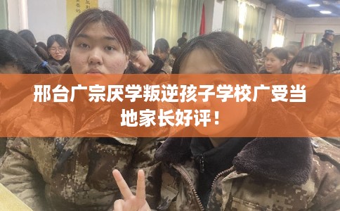邢台广宗厌学叛逆孩子学校广受当地家长好评！