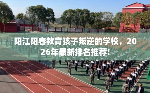 阳江阳春教育孩子叛逆的学校,2026年最新排名推荐! 阳江阳春教育孩子叛逆的学校,2026年最新排名推荐!