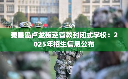 秦皇岛卢龙叛逆管教封闭式学校：2025年招生信息公布