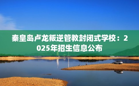 秦皇岛卢龙叛逆管教封闭式学校：2025年招生信息公布