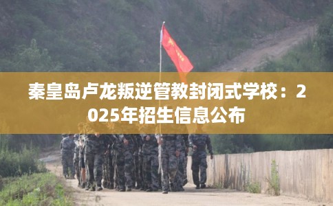 秦皇岛卢龙叛逆管教封闭式学校：2025年招生信息公布