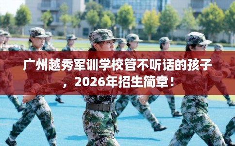 广州越秀军训学校管不听话的孩子,2026年招生简章! 广州越秀军训学校管不听话的孩子,2026年招生简章!