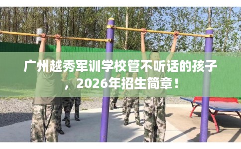 广州越秀军训学校管不听话的孩子,2026年招生简章! 广州越秀军训学校管不听话的孩子,2026年招生简章!