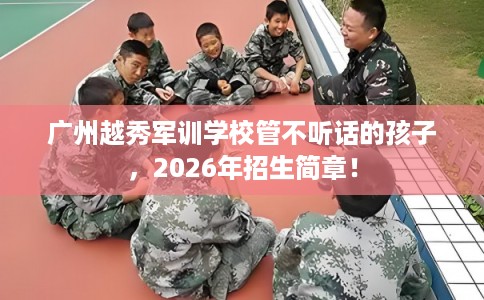 广州越秀军训学校管不听话的孩子,2026年招生简章! 广州越秀军训学校管不听话的孩子,2026年招生简章!