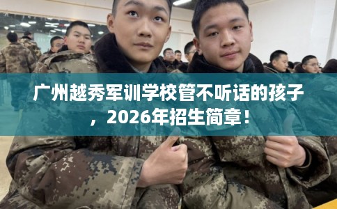 广州越秀军训学校管不听话的孩子，2026年招生简章！