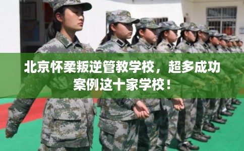 北京怀柔叛逆管教学校,超多成功案例这十家学校! 北京怀柔叛逆管教学校,超多成功案例这十家学校!