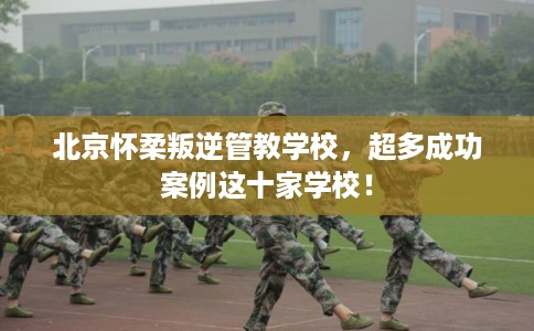 北京怀柔叛逆管教学校,超多成功案例这十家学校! 北京怀柔叛逆管教学校,超多成功案例这十家学校!