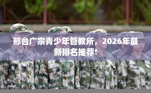 邢台广宗青少年管教所,2026年最新排名推荐! 邢台广宗青少年管教所,2026年最新排名推荐!