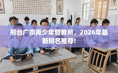 邢台广宗青少年管教所,2026年最新排名推荐! 邢台广宗青少年管教所,2026年最新排名推荐!