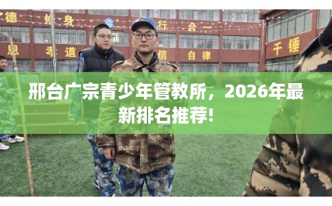 邢台广宗青少年管教所，2026年最新排名推荐!