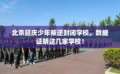北京延庆少年叛逆封闭学校,数据证明这几家学校! 北京延庆少年叛逆封闭学校,数据证明这几家学校!