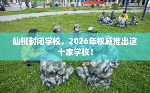 仙桃封闭学校，2026年权威推出这十家学校！