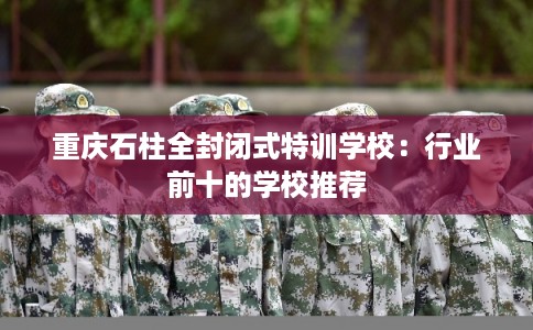 重庆石柱全封闭式特训学校：行业前十的学校推荐