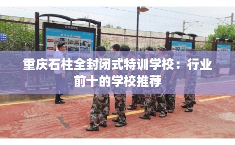 重庆石柱全封闭式特训学校：行业前十的学校推荐