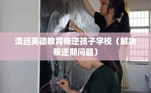 清远英德教育叛逆孩子学校(解决叛逆期问题) 清远英德教育叛逆孩子学校(解决叛逆期问题)