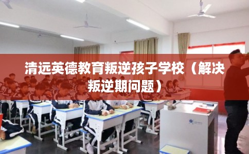 清远英德教育叛逆孩子学校(解决叛逆期问题) 清远英德教育叛逆孩子学校(解决叛逆期问题)