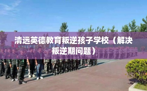 清远英德教育叛逆孩子学校（解决叛逆期问题）
