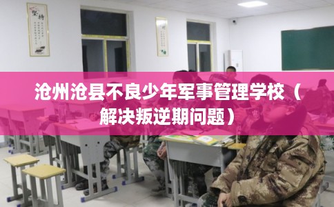 沧州沧县不良少年军事管理学校（解决叛逆期问题）