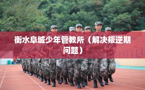 衡水阜城少年管教所（解决叛逆期问题）