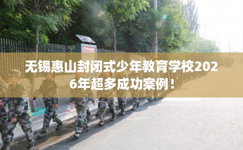 无锡惠山封闭式少年教育学校2026年超多成功案例！