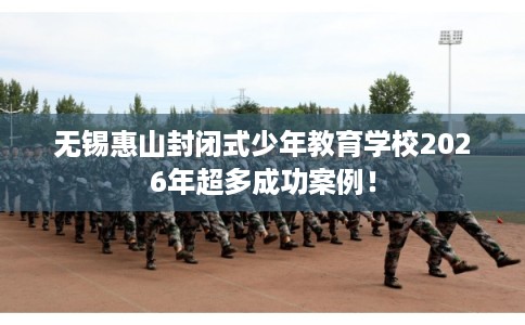 无锡惠山封闭式少年教育学校2026年超多成功案例！