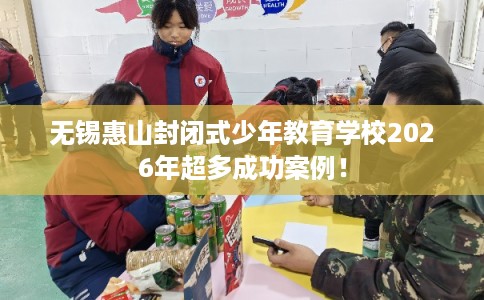 无锡惠山封闭式少年教育学校2026年超多成功案例！