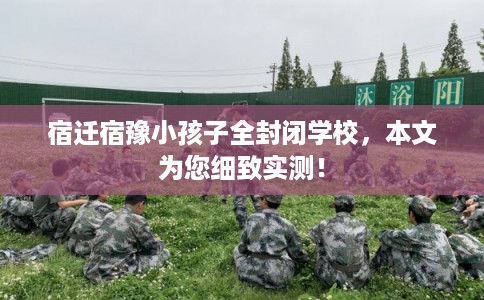 宿迁宿豫小孩子全封闭学校，本文为您细致实测！