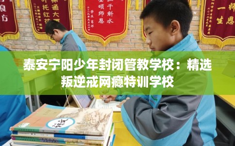 泰安宁阳少年封闭管教学校：精选叛逆戒网瘾特训学校