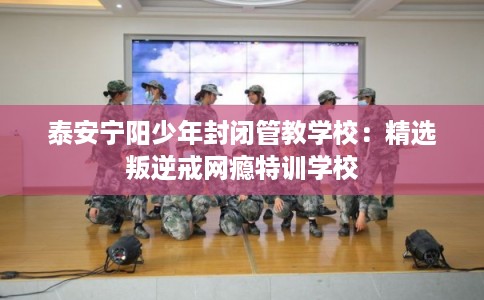 泰安宁阳少年封闭管教学校：精选叛逆戒网瘾特训学校