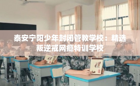 泰安宁阳少年封闭管教学校：精选叛逆戒网瘾特训学校