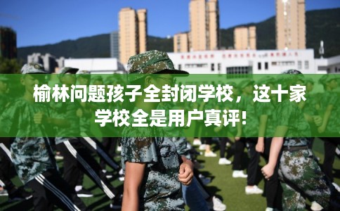 榆林问题孩子全封闭学校,这十家学校全是用户真评! 榆林问题孩子全封闭学校,这十家学校全是用户真评!