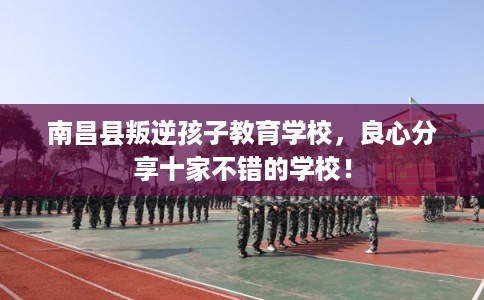 南昌县叛逆孩子教育学校,良心分享十家不错的学校! 南昌县叛逆孩子教育学校,良心分享十家不错的学校!
