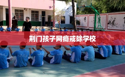 荆门孩子网瘾戒除学校