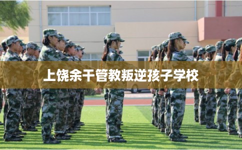 上饶余干管教叛逆孩子学校