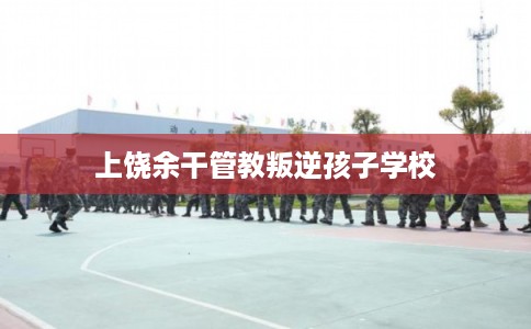 上饶余干管教叛逆孩子学校