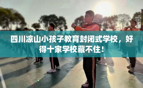 四川凉山小孩子教育封闭式学校，好得十家学校藏不住！