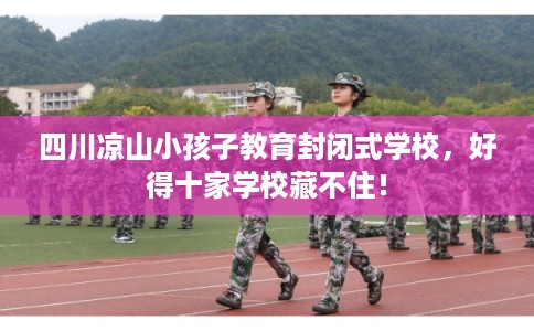 四川凉山小孩子教育封闭式学校，好得十家学校藏不住！