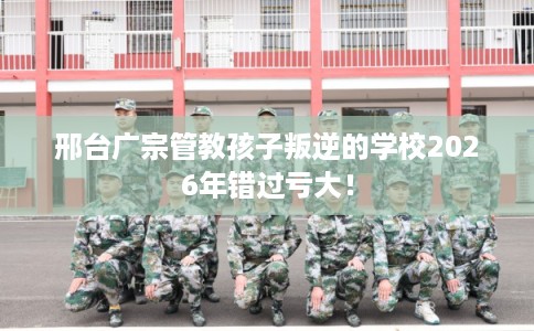 邢台广宗管教孩子叛逆的学校2026年错过亏大! 邢台广宗管教孩子叛逆的学校2026年错过亏大!